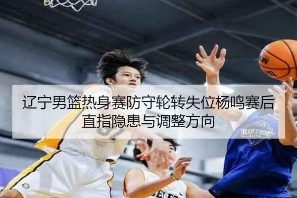 辽宁男篮热身赛防守轮转失位杨鸣赛后直指隐患与调整方向